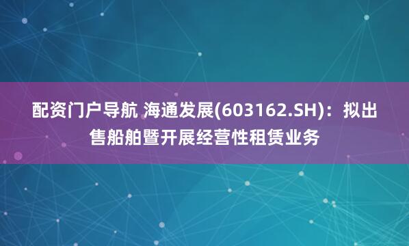 配资门户导航 海通发展(603162.SH)：拟出售船舶暨开展经营性租赁业务
