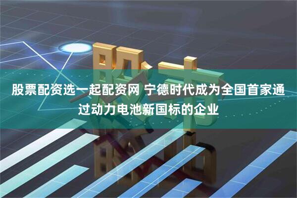 股票配资选一起配资网 宁德时代成为全国首家通过动力电池新国标的企业