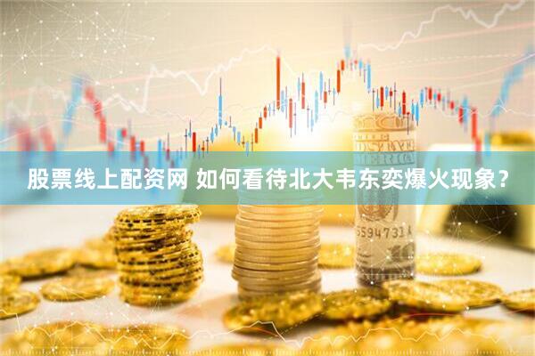 股票线上配资网 如何看待北大韦东奕爆火现象？