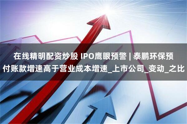 在线精明配资炒股 IPO鹰眼预警 | 泰鹏环保预付账款增速高于营业成本增速_上市公司_变动_之比