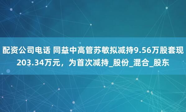 配资公司电话 同益中高管苏敏拟减持9.56万股套现203.34万元，为首次减持_股份_混合_股东