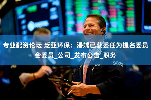 专业配资论坛 泛亚环保：潘嫦已获委任为提名委员会委员_公司_发布公告_职务