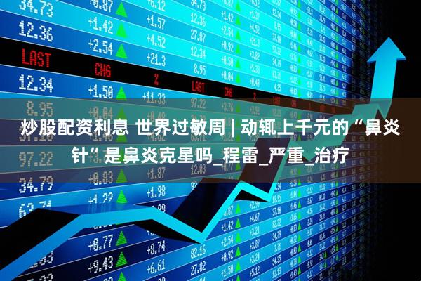 炒股配资利息 世界过敏周 | 动辄上千元的“鼻炎针”是鼻炎克星吗_程雷_严重_治疗