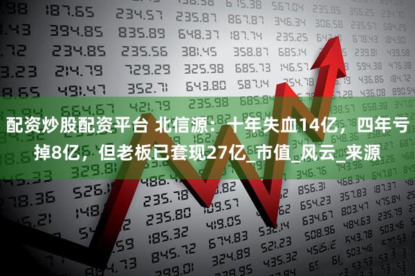 配资炒股配资平台 北信源：十年失血14亿，四年亏掉8亿，但老板已套现27亿_市值_风云_来源