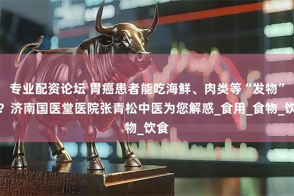 专业配资论坛 胃癌患者能吃海鲜、肉类等“发物”吗？济南国医堂医院张青松中医为您解惑_食用_食物_饮食