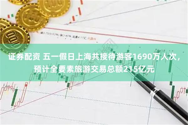 证券配资 五一假日上海共接待游客1690万人次，预计全要素旅游交易总额215亿元