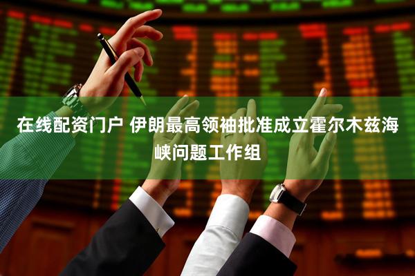 在线配资门户 伊朗最高领袖批准成立霍尔木兹海峡问题工作组