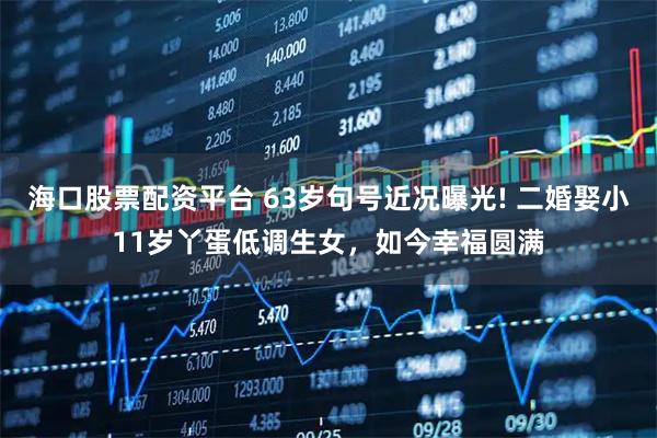 海口股票配资平台 63岁句号近况曝光! 二婚娶小11岁丫蛋低调生女，如今幸福圆满