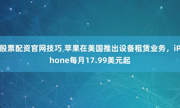 股票配资官网技巧 苹果在美国推出设备租赁业务，iPhone每月17.99美元起